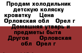 Продам холодильник, детскую коляску, кроватку. › Цена ­ 2 000 - Орловская обл., Орел г. Домашняя утварь и предметы быта » Другое   . Орловская обл.,Орел г.